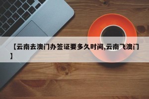 【云南去澳门办签证要多久时间,云南飞澳门】