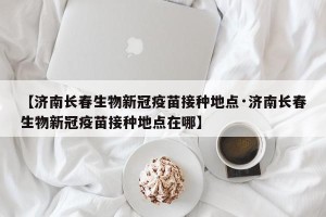 【济南长春生物新冠疫苗接种地点·济南长春生物新冠疫苗接种地点在哪】