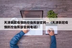 天津新冠疫情防控指挥部官网—（天津新冠疫情防控指挥部官网电话）