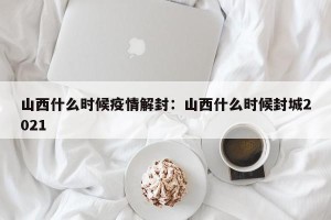 山西什么时候疫情解封：山西什么时候封城2021