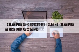 【北京的疫苗和安徽的有什么区别·北京的疫苗和安徽的疫苗区别】