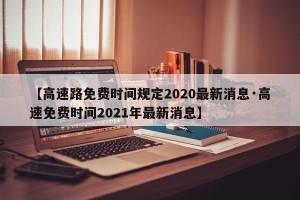 【高速路免费时间规定2020最新消息·高速免费时间2021年最新消息】