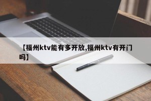 【福州ktv能有多开放,福州ktv有开门吗】