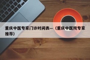 重庆中医专家门诊时间表—（重庆中医院专家推荐）