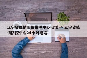 辽宁省疫情防控指挥中心电话 → 辽宁省疫情防控中心24小时电话