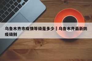 乌鲁木齐市疫情等级是多少›乌鲁木齐最新防疫级别