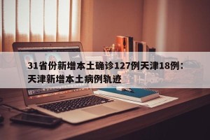 31省份新增本土确诊127例天津18例：天津新增本土病例轨迹