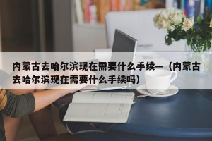 内蒙古去哈尔滨现在需要什么手续—（内蒙古去哈尔滨现在需要什么手续吗）