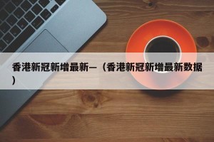 香港新冠新增最新—（香港新冠新增最新数据）