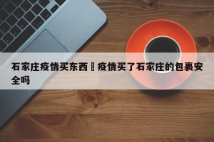 石家庄疫情买东西›疫情买了石家庄的包裹安全吗