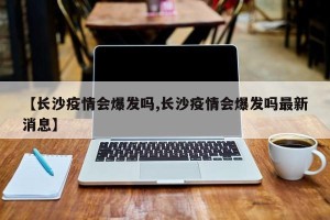 【长沙疫情会爆发吗,长沙疫情会爆发吗最新消息】