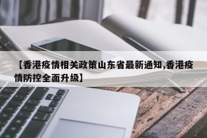 【香港疫情相关政策山东省最新通知,香港疫情防控全面升级】