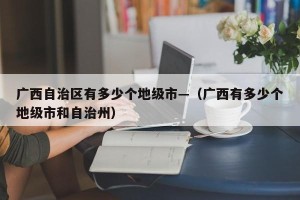 广西自治区有多少个地级市—（广西有多少个地级市和自治州）