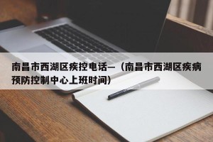 南昌市西湖区疾控电话—（南昌市西湖区疾病预防控制中心上班时间）