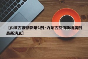 【内蒙古疫情新增1例·内蒙古疫情新增病例最新消息】