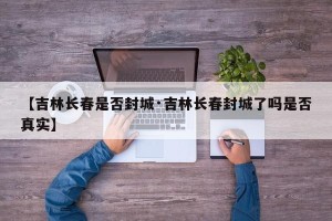 【吉林长春是否封城·吉林长春封城了吗是否真实】