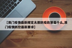 【澳门疫情最新规定太原防疫政策是什么,澳门疫情防控最新要求】