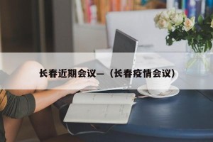 长春近期会议—（长春疫情会议）