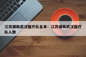 江苏援助武汉医疗队名单：江苏援助武汉医疗队人数