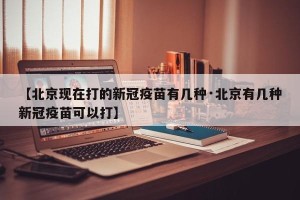 【北京现在打的新冠疫苗有几种·北京有几种新冠疫苗可以打】