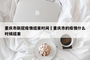 重庆市新冠疫情结束时间›重庆市的疫情什么时候结束
