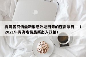 青海省疫情最新消息外地回来的还需隔离—（2021年青海疫情最新出入政策）