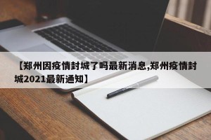 【郑州因疫情封城了吗最新消息,郑州疫情封城2021最新通知】