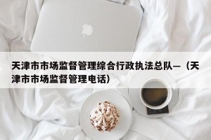 天津市市场监督管理综合行政执法总队—（天津市市场监督管理电话）