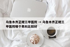 乌鲁木齐正规三甲医院 → 乌鲁木齐正规三甲医院哪个男科比较好