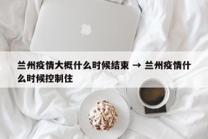 兰州疫情大概什么时候结束 → 兰州疫情什么时候控制住