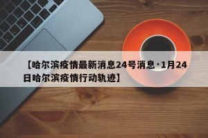 【哈尔滨疫情最新消息24号消息·1月24日哈尔滨疫情行动轨迹】