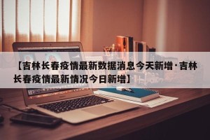 【吉林长春疫情最新数据消息今天新增·吉林长春疫情最新情况今日新增】