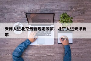 天津人进北京最新规定政策：北京人进天津要求