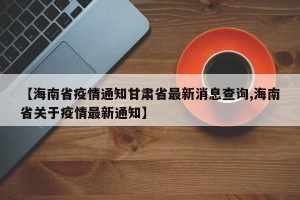 【海南省疫情通知甘肃省最新消息查询,海南省关于疫情最新通知】