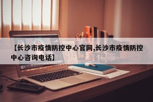 【长沙市疫情防控中心官网,长沙市疫情防控中心咨询电话】