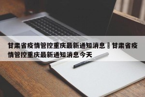 甘肃省疫情管控重庆最新通知消息›甘肃省疫情管控重庆最新通知消息今天