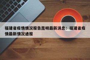 福建省疫情情况报告昆明最新消息：福建省疫情最新情况通报