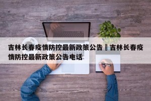 吉林长春疫情防控最新政策公告›吉林长春疫情防控最新政策公告电话
