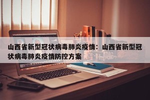 山西省新型冠状病毒肺炎疫情：山西省新型冠状病毒肺炎疫情防控方案