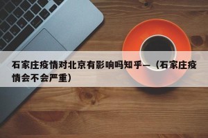 石家庄疫情对北京有影响吗知乎—（石家庄疫情会不会严重）