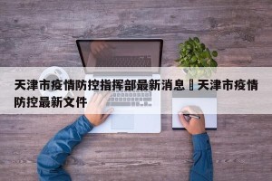 天津市疫情防控指挥部最新消息›天津市疫情防控最新文件