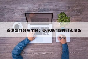 香港澳门封关了吗：香港澳门现在什么情况