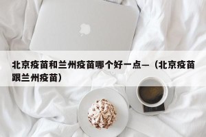 北京疫苗和兰州疫苗哪个好一点—（北京疫苗跟兰州疫苗）