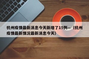 杭州疫情最新消息今天新增了15例—（杭州疫情最新情况最新消息今天）