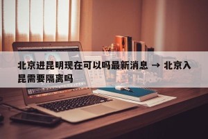 北京进昆明现在可以吗最新消息 → 北京入昆需要隔离吗