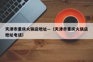 天津市重庆火锅店地址—（天津市重庆火锅店地址电话）