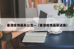 香港疫情最新公告—（香港疫情最新进展）