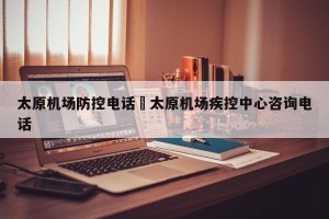 太原机场防控电话›太原机场疾控中心咨询电话