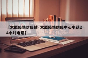 【太原疫情防疫站·太原疫情防疫中心电话24小时电话】