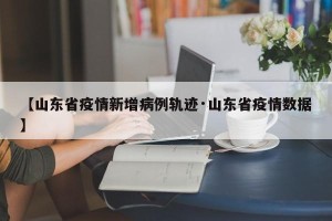 【山东省疫情新增病例轨迹·山东省疫情数据】